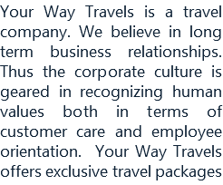 Your Way Travels is a travel company. We believe in long term business relationships. Thus the corporate culture is geared in recognizing human values both in terms of customer care and employee orientation. Your Way Travels offers exclusive travel packages 